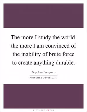 The more I study the world, the more I am convinced of the inability of brute force to create anything durable Picture Quote #1