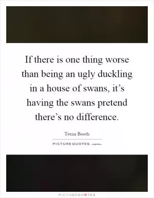 If there is one thing worse than being an ugly duckling in a house of swans, it’s having the swans pretend there’s no difference Picture Quote #1