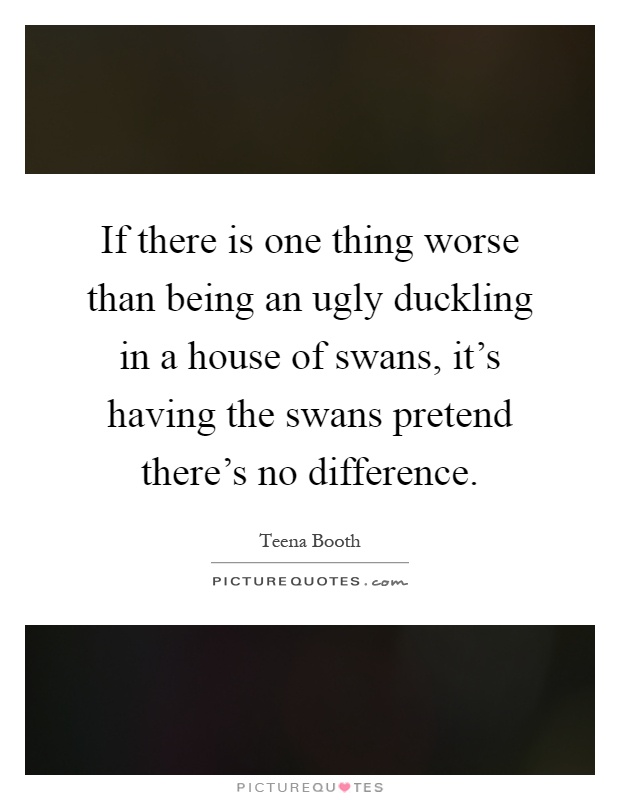 If there is one thing worse than being an ugly duckling in a house of swans, it's having the swans pretend there's no difference Picture Quote #1