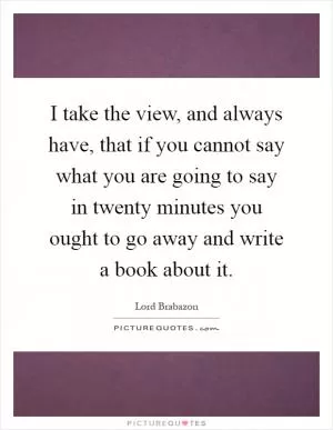 I take the view, and always have, that if you cannot say what you are going to say in twenty minutes you ought to go away and write a book about it Picture Quote #1