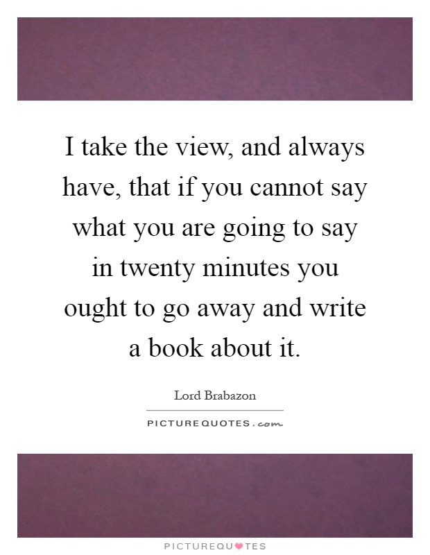 I take the view, and always have, that if you cannot say what you are going to say in twenty minutes you ought to go away and write a book about it Picture Quote #1