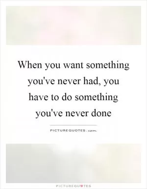 When you want something you've never had, you have to do something you've never done Picture Quote #1