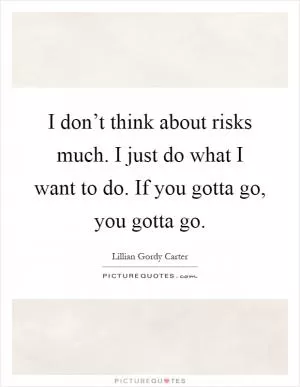 I don’t think about risks much. I just do what I want to do. If you gotta go, you gotta go Picture Quote #1