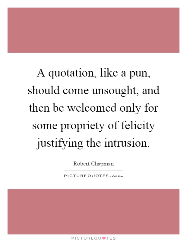 A quotation, like a pun, should come unsought, and then be welcomed only for some propriety of felicity justifying the intrusion Picture Quote #1