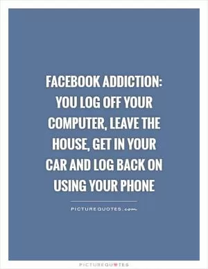 Facebook addiction: You log off your computer, leave the house, get in your car and log back on using your phone Picture Quote #1