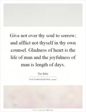 Give not over thy soul to sorrow; and afflict not thyself in thy own counsel. Gladness of heart is the life of man and the joyfulness of man is length of days Picture Quote #1