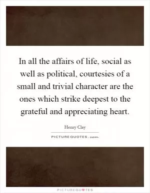 In all the affairs of life, social as well as political, courtesies of a small and trivial character are the ones which strike deepest to the grateful and appreciating heart Picture Quote #1