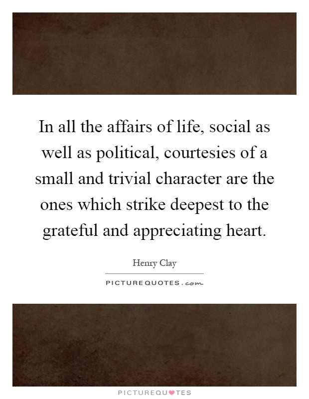 In all the affairs of life, social as well as political, courtesies of a small and trivial character are the ones which strike deepest to the grateful and appreciating heart Picture Quote #1