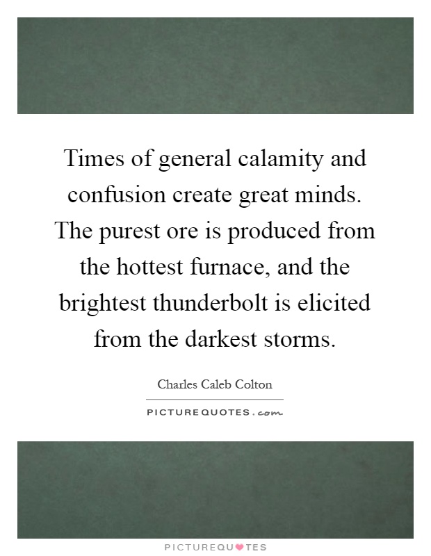 Times of general calamity and confusion create great minds. The purest ore is produced from the hottest furnace, and the brightest thunderbolt is elicited from the darkest storms Picture Quote #1