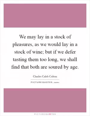 We may lay in a stock of pleasures, as we would lay in a stock of wine; but if we defer tasting them too long, we shall find that both are soured by age Picture Quote #1