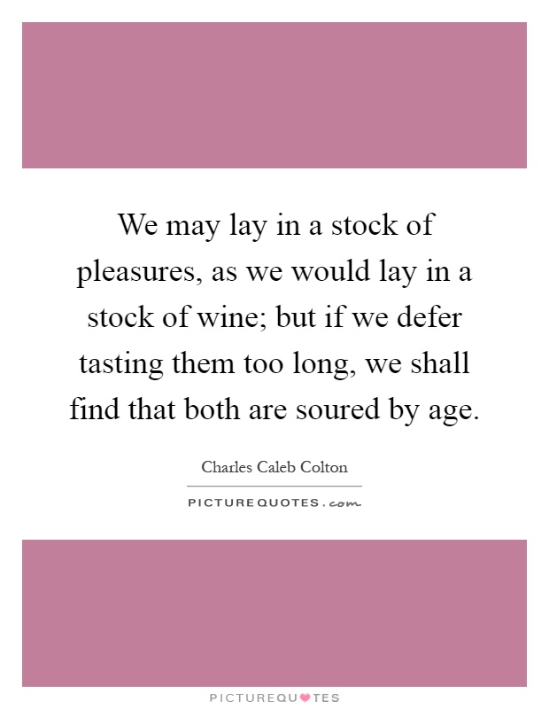 We may lay in a stock of pleasures, as we would lay in a stock of wine; but if we defer tasting them too long, we shall find that both are soured by age Picture Quote #1