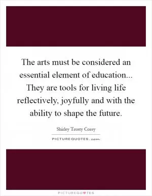 The arts must be considered an essential element of education... They are tools for living life reflectively, joyfully and with the ability to shape the future Picture Quote #1