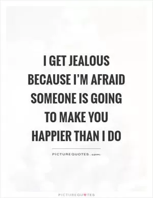 I get jealous because I’m afraid someone is going to make you happier than I do Picture Quote #1