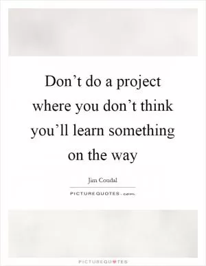 Don’t do a project where you don’t think you’ll learn something on the way Picture Quote #1