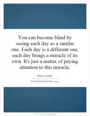 You can become blind by seeing each day as a similar one. Each day is a different one, each day brings a miracle of its own. It's just a matter of paying attention to this miracle Picture Quote #1