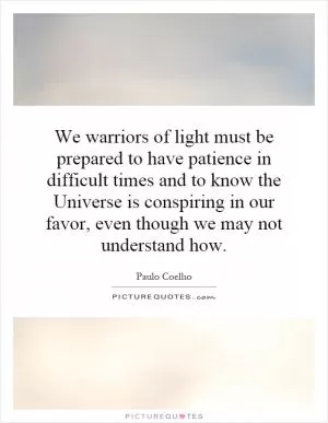 We warriors of light must be prepared to have patience in difficult times and to know the Universe is conspiring in our favor, even though we may not understand how Picture Quote #1