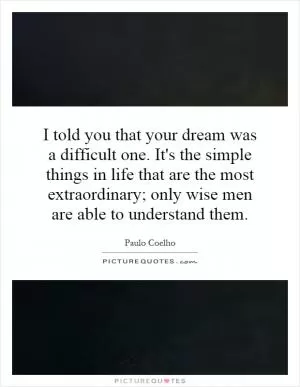 I told you that your dream was a difficult one. It's the simple things in life that are the most extraordinary; only wise men are able to understand them Picture Quote #1