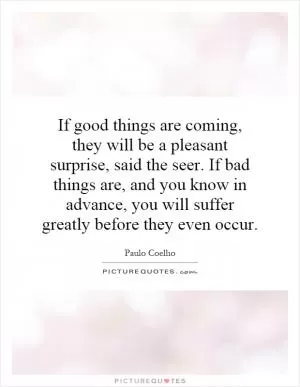 If good things are coming, they will be a pleasant surprise, said the seer. If bad things are, and you know in advance, you will suffer greatly before they even occur Picture Quote #1