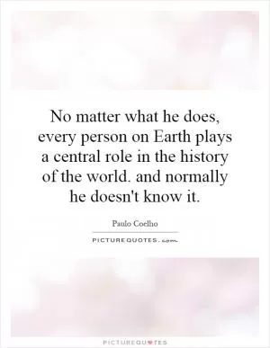 No matter what he does, every person on Earth plays a central role in the history of the world. and normally he doesn't know it Picture Quote #1