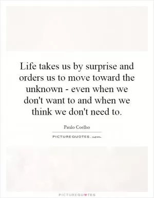 Life takes us by surprise and orders us to move toward the unknown - even when we don't want to and when we think we don't need to Picture Quote #1