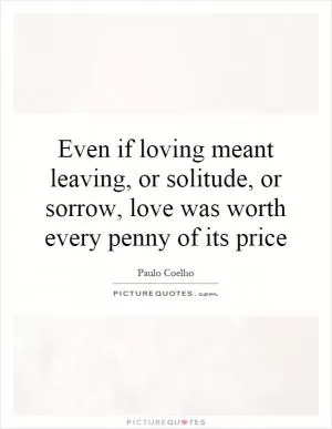 Even if loving meant leaving, or solitude, or sorrow, love was worth every penny of its price Picture Quote #1