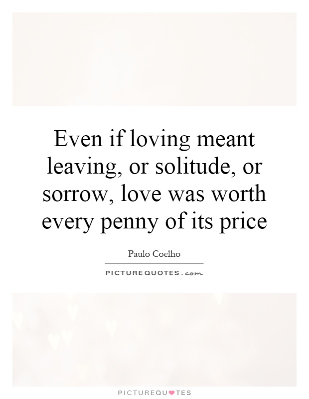 Even if loving meant leaving, or solitude, or sorrow, love was worth every penny of its price Picture Quote #1