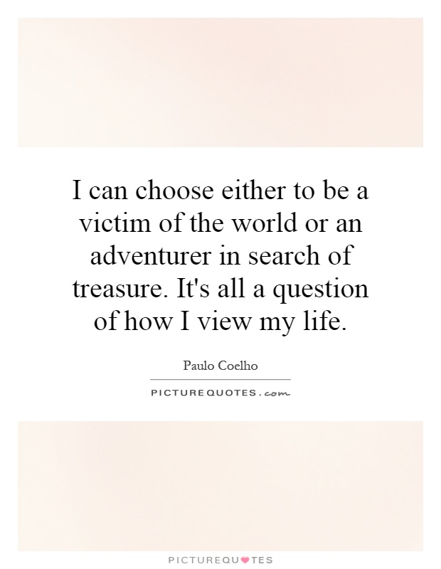 I can choose either to be a victim of the world or an adventurer in search of treasure. It's all a question of how I view my life Picture Quote #1