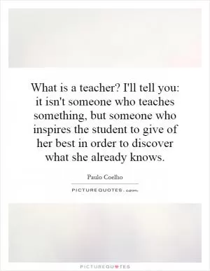 What is a teacher? I'll tell you: it isn't someone who teaches something, but someone who inspires the student to give of her best in order to discover what she already knows Picture Quote #1