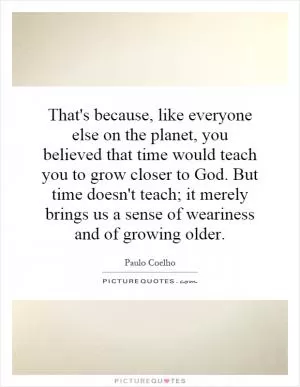 That's because, like everyone else on the planet, you believed that time would teach you to grow closer to God. But time doesn't teach; it merely brings us a sense of weariness and of growing older Picture Quote #1