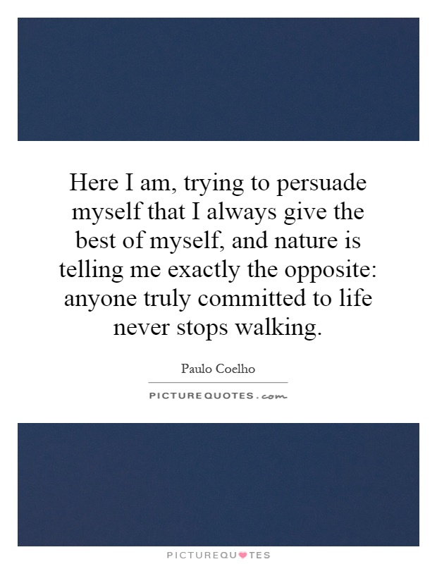 Here I am, trying to persuade myself that I always give the best of myself, and nature is telling me exactly the opposite: anyone truly committed to life never stops walking Picture Quote #1