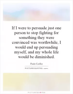 If I were to persuade just one person to stop fighting for something they were convinced was worthwhile, I would end up persuading myself, and my whole life would be diminished Picture Quote #1