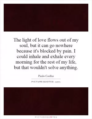 The light of love flows out of my soul, but it can go nowhere because it's blocked by pain. I could inhale and exhale every morning for the rest of my life, but that wouldn't solve anything Picture Quote #1