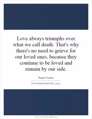 Love always triumphs over what we call death. That's why there's no need to grieve for our loved ones, because they continue to be loved and remain by our side Picture Quote #1