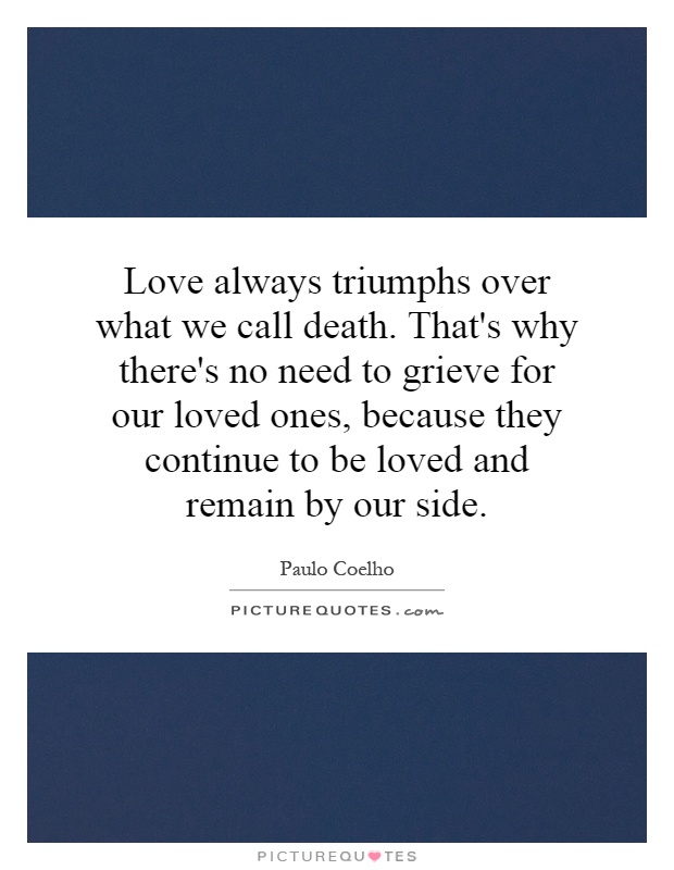 Love always triumphs over what we call death. That's why there's no need to grieve for our loved ones, because they continue to be loved and remain by our side Picture Quote #1