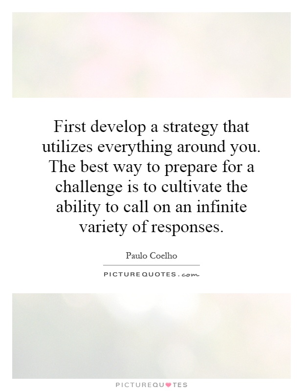 First develop a strategy that utilizes everything around you. The best way to prepare for a challenge is to cultivate the ability to call on an infinite variety of responses Picture Quote #1