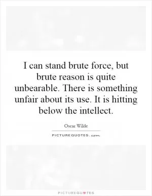I can stand brute force, but brute reason is quite unbearable. There is something unfair about its use. It is hitting below the intellect Picture Quote #1