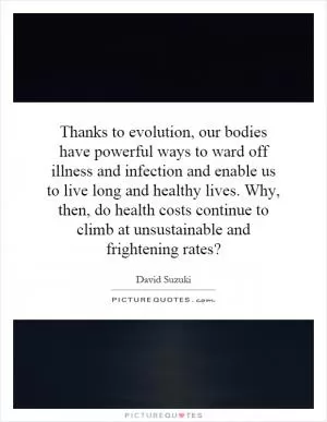 Thanks to evolution, our bodies have powerful ways to ward off illness and infection and enable us to live long and healthy lives. Why, then, do health costs continue to climb at unsustainable and frightening rates? Picture Quote #1
