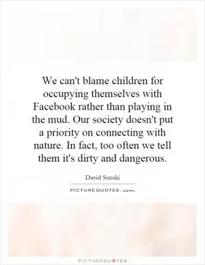 We can't blame children for occupying themselves with Facebook rather than playing in the mud. Our society doesn't put a priority on connecting with nature. In fact, too often we tell them it's dirty and dangerous Picture Quote #1