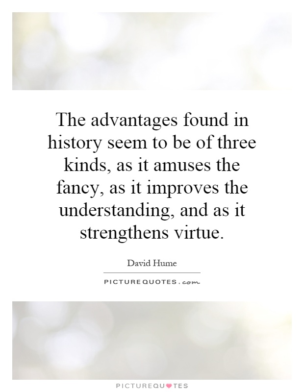 The advantages found in history seem to be of three kinds, as it amuses the fancy, as it improves the understanding, and as it strengthens virtue Picture Quote #1