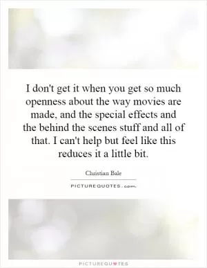I don't get it when you get so much openness about the way movies are made, and the special effects and the behind the scenes stuff and all of that. I can't help but feel like this reduces it a little bit Picture Quote #1