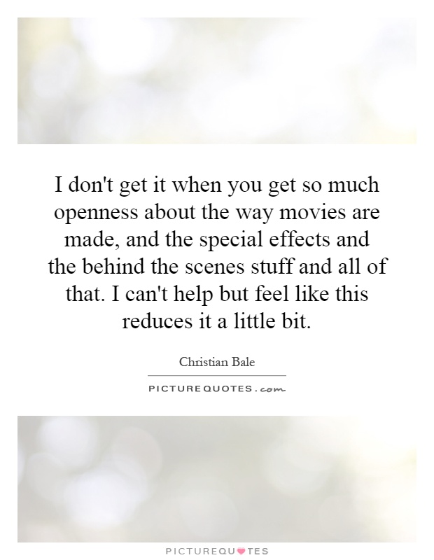 I don't get it when you get so much openness about the way movies are made, and the special effects and the behind the scenes stuff and all of that. I can't help but feel like this reduces it a little bit Picture Quote #1