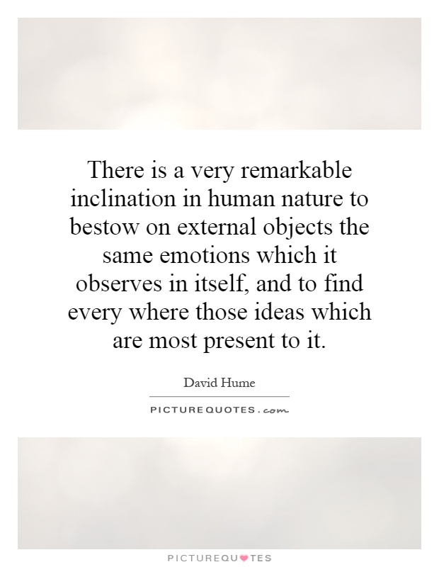 There is a very remarkable inclination in human nature to bestow on external objects the same emotions which it observes in itself, and to find every where those ideas which are most present to it Picture Quote #1