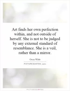 Art finds her own perfection within, and not outside of herself. She is not to be judged by any external standard of resemblance. She is a veil, rather than a mirror Picture Quote #1