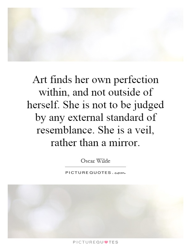 Art finds her own perfection within, and not outside of herself. She is not to be judged by any external standard of resemblance. She is a veil, rather than a mirror Picture Quote #1