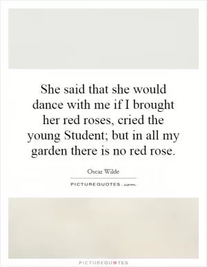 She said that she would dance with me if I brought her red roses, cried the young Student; but in all my garden there is no red rose Picture Quote #1