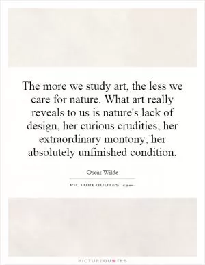 The more we study art, the less we care for nature. What art really reveals to us is nature's lack of design, her curious crudities, her extraordinary montony, her absolutely unfinished condition Picture Quote #1