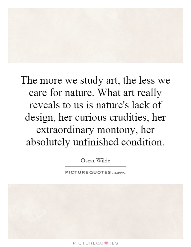 The more we study art, the less we care for nature. What art really reveals to us is nature's lack of design, her curious crudities, her extraordinary montony, her absolutely unfinished condition Picture Quote #1
