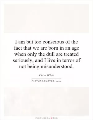 I am but too conscious of the fact that we are born in an age when only the dull are treated seriously, and I live in terror of not being misunderstood Picture Quote #1