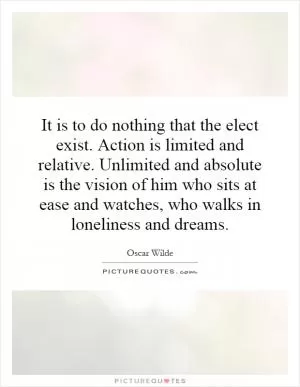 It is to do nothing that the elect exist. Action is limited and relative. Unlimited and absolute is the vision of him who sits at ease and watches, who walks in loneliness and dreams Picture Quote #1