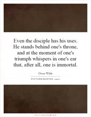 Even the disciple has his uses. He stands behind one's throne, and at the moment of one's triumph whispers in one's ear that, after all, one is immortal Picture Quote #1